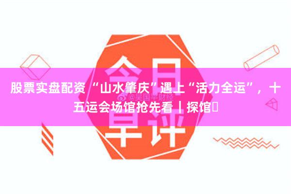 股票实盘配资 “山水肇庆”遇上“活力全运”，十五运会场馆抢先看｜探馆⑬
