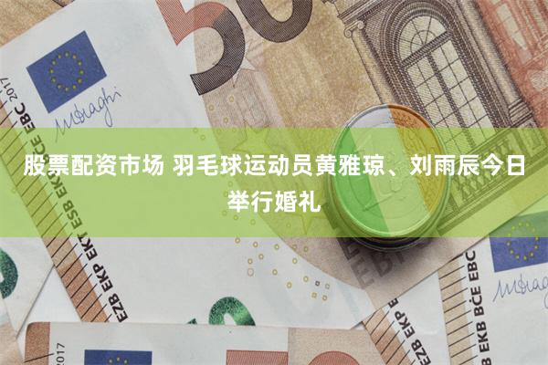 股票配资市场 羽毛球运动员黄雅琼、刘雨辰今日举行婚礼