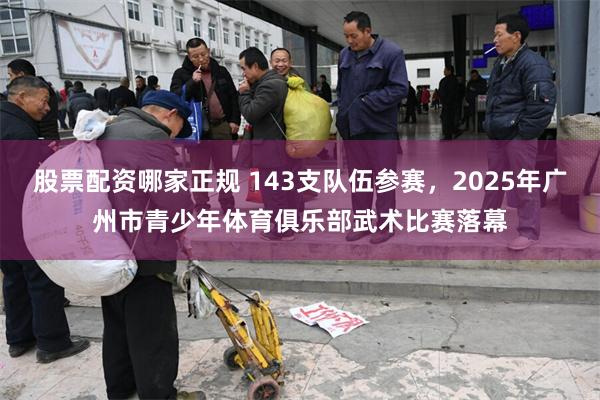 股票配资哪家正规 143支队伍参赛，2025年广州市青少年体育俱乐部武术比赛落幕