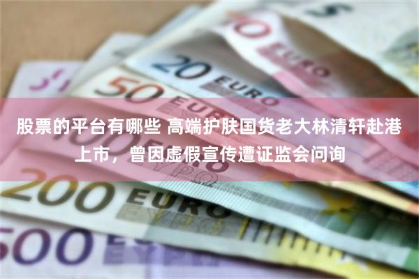 股票的平台有哪些 高端护肤国货老大林清轩赴港上市，曾因虚假宣传遭证监会问询