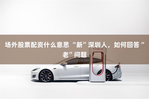 场外股票配资什么意思 “新”深圳人，如何回答“老”问题