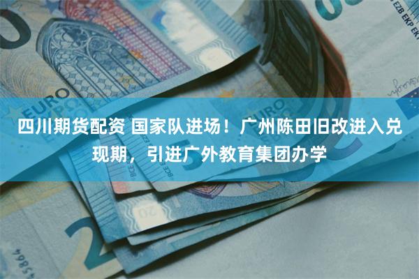 四川期货配资 国家队进场！广州陈田旧改进入兑现期，引进广外教育集团办学
