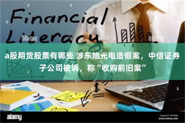 a股期货股票有哪些 涉东旭光电造假案，中信证券子公司被诉，称“收购前旧案”