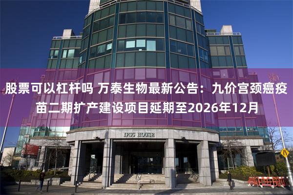 股票可以杠杆吗 万泰生物最新公告：九价宫颈癌疫苗二期扩产建设项目延期至2026年12月