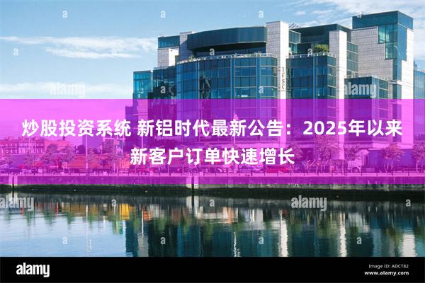 炒股投资系统 新铝时代最新公告：2025年以来新客户订单快速增长
