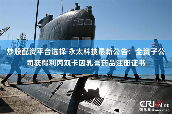 炒股配资平台选择 永太科技最新公告：全资子公司获得利丙双卡因乳膏药品注册证书