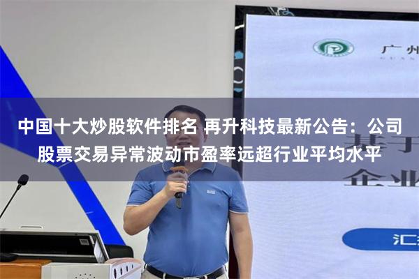 中国十大炒股软件排名 再升科技最新公告：公司股票交易异常波动市盈率远超行业平均水平