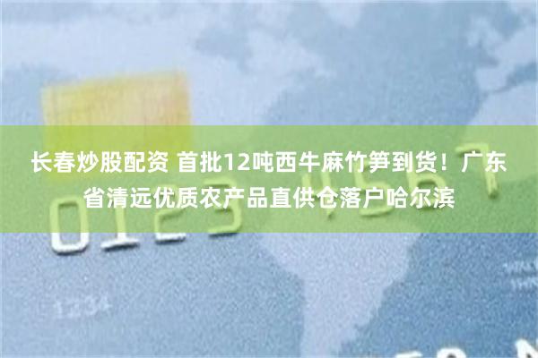 长春炒股配资 首批12吨西牛麻竹笋到货！广东省清远优质农产品直供仓落户哈尔滨