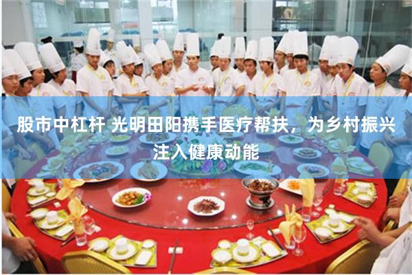 股市中杠杆 光明田阳携手医疗帮扶，为乡村振兴注入健康动能