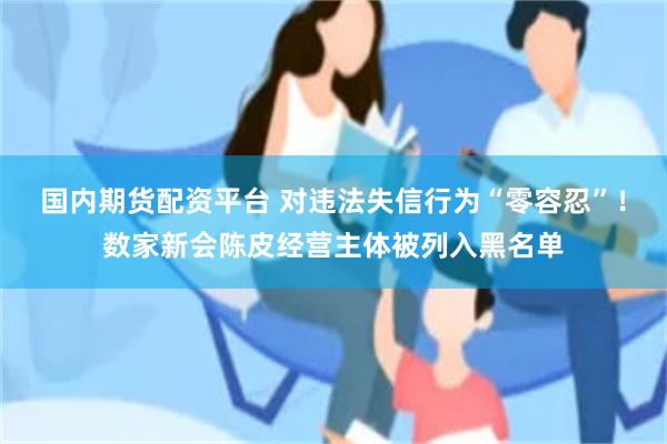 国内期货配资平台 对违法失信行为“零容忍”！数家新会陈皮经营主体被列入黑名单
