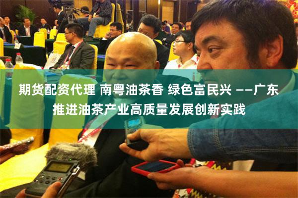 期货配资代理 南粤油茶香 绿色富民兴 ——广东推进油茶产业高质量发展创新实践