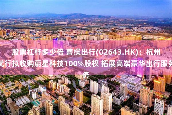 股票杠杆多少倍 曹操出行(02643.HK)：杭州优行拟收购蔚星科技100%股权 拓展高端豪华出行服务