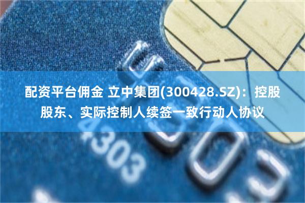 配资平台佣金 立中集团(300428.SZ)：控股股东、实际控制人续签一致行动人协议