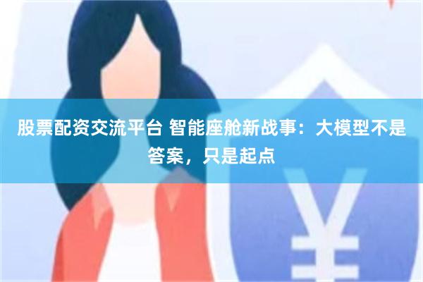 股票配资交流平台 智能座舱新战事：大模型不是答案，只是起点