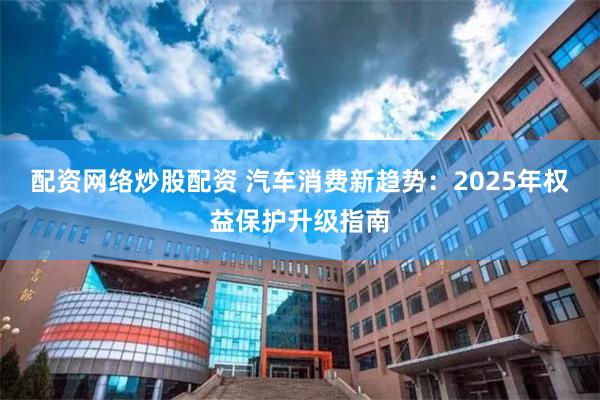 配资网络炒股配资 汽车消费新趋势：2025年权益保护升级指南