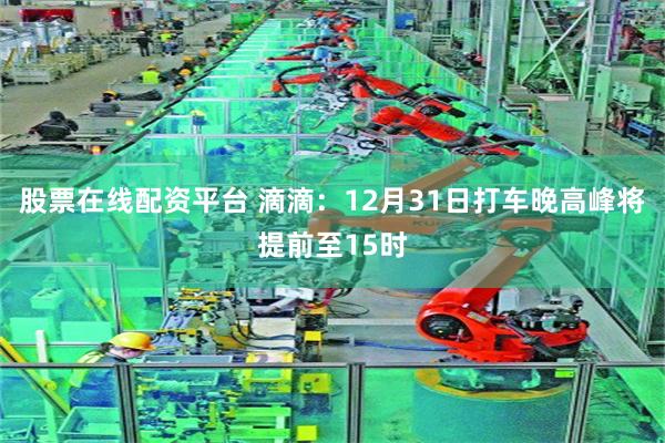 股票在线配资平台 滴滴：12月31日打车晚高峰将提前至15时
