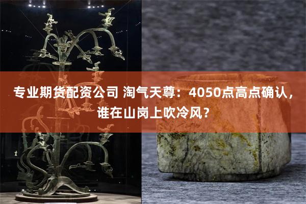 专业期货配资公司 淘气天尊：4050点高点确认，谁在山岗上吹冷风？