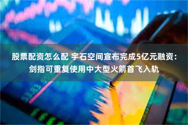 股票配资怎么配 宇石空间宣布完成5亿元融资：剑指可重复使用中大型火箭首飞入轨