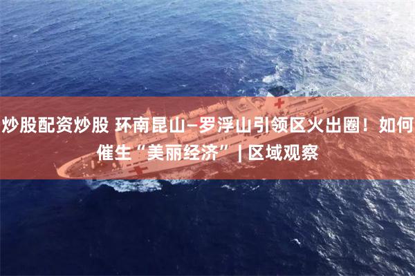 炒股配资炒股 环南昆山—罗浮山引领区火出圈！如何催生“美丽经济” | 区域观察