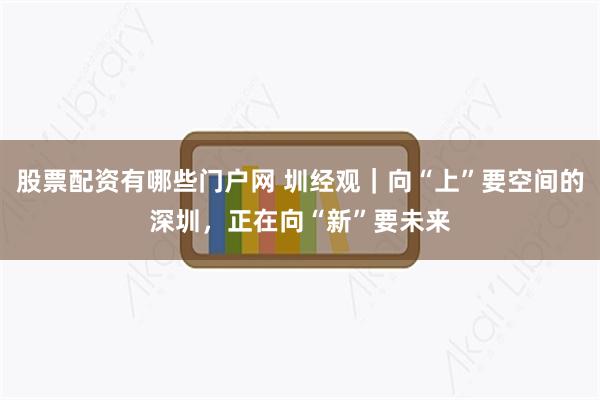 股票配资有哪些门户网 圳经观｜向“上”要空间的深圳，正在向“新”要未来