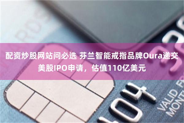 配资炒股网站问必选 芬兰智能戒指品牌Oura递交美股IPO申请，估值110亿美元