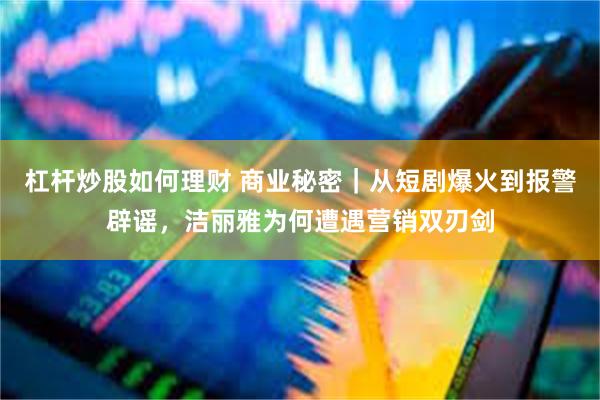 杠杆炒股如何理财 商业秘密｜从短剧爆火到报警辟谣，洁丽雅为何遭遇营销双刃剑