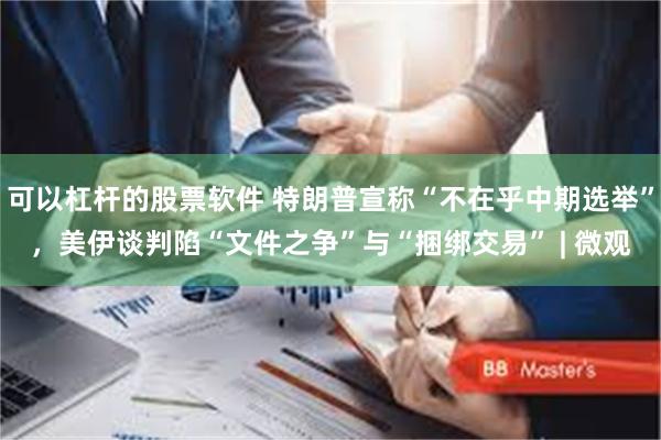 可以杠杆的股票软件 特朗普宣称“不在乎中期选举”，美伊谈判陷“文件之争”与“捆绑交易” | 微观
