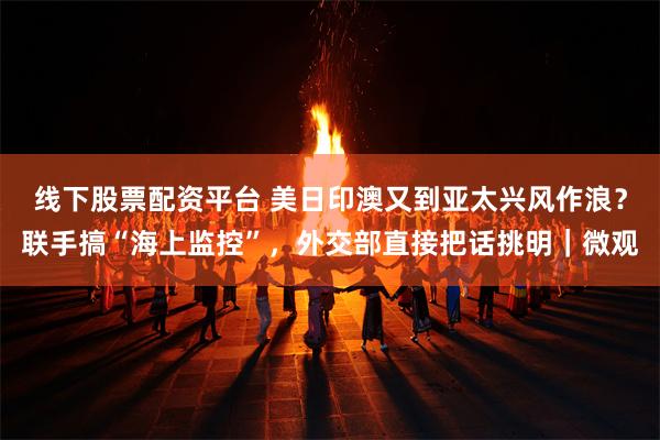 线下股票配资平台 美日印澳又到亚太兴风作浪？联手搞“海上监控”，外交部直接把话挑明｜微观