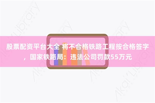 股票配资平台大全 将不合格铁路工程按合格签字，国家铁路局：违法公司罚款55万元