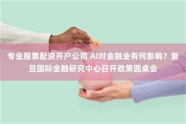 专业股票配资开户公司 AI对金融业有何影响？复旦国际金融研究中心召开政策圆桌会