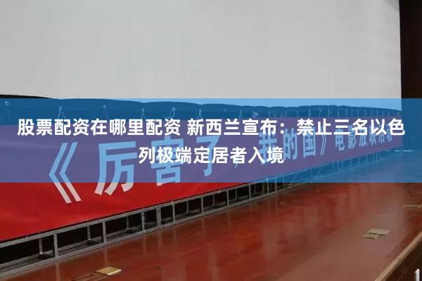 股票配资在哪里配资 新西兰宣布：禁止三名以色列极端定居者入境