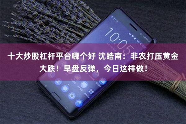 十大炒股杠杆平台哪个好 沈皓南：非农打压黄金大跌！早盘反弹，今日这样做！