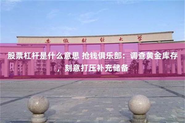 股票杠杆是什么意思 抢钱俱乐部：调查黄金库存，刻意打压补充储备