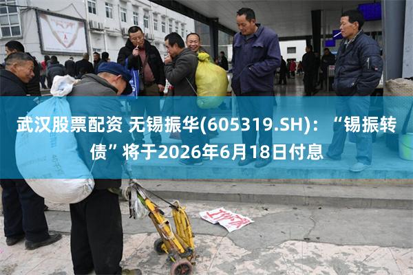 武汉股票配资 无锡振华(605319.SH)：“锡振转债”将于2026年6月18日付息