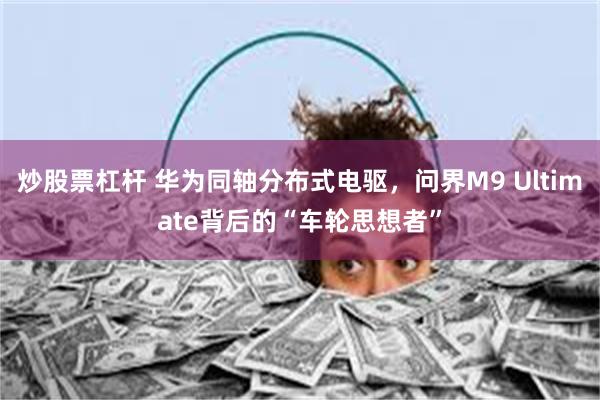 炒股票杠杆 华为同轴分布式电驱，问界M9 Ultimate背后的“车轮思想者”
