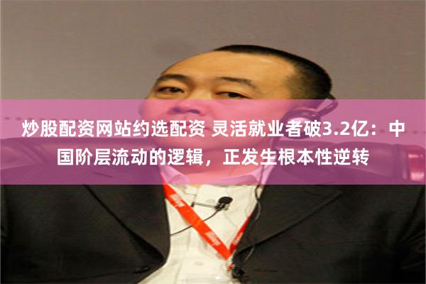 炒股配资网站约选配资 灵活就业者破3.2亿：中国阶层流动的逻辑，正发生根本性逆转