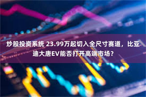 炒股投资系统 23.99万起切入全尺寸赛道，比亚迪大唐EV能否打开高端市场？
