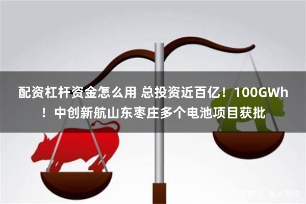 配资杠杆资金怎么用 总投资近百亿！100GWh！中创新航山东枣庄多个电池项目获批