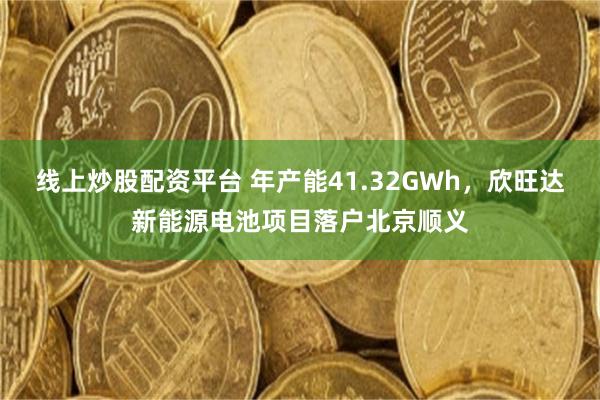线上炒股配资平台 年产能41.32GWh，欣旺达新能源电池项目落户北京顺义