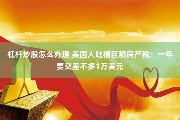 杠杆炒股怎么办理 美国人吐槽巨额房产税：一年要交差不多1万美元