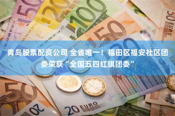 青岛股票配资公司 全省唯一！福田区福安社区团委荣获“全国五四红旗团委”