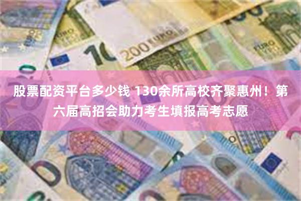 股票配资平台多少钱 130余所高校齐聚惠州！第六届高招会助力考生填报高考志愿