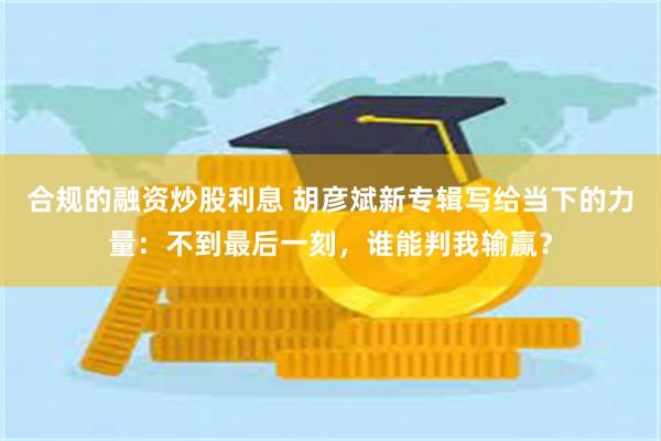 合规的融资炒股利息 胡彦斌新专辑写给当下的力量：不到最后一刻，谁能判我输赢？