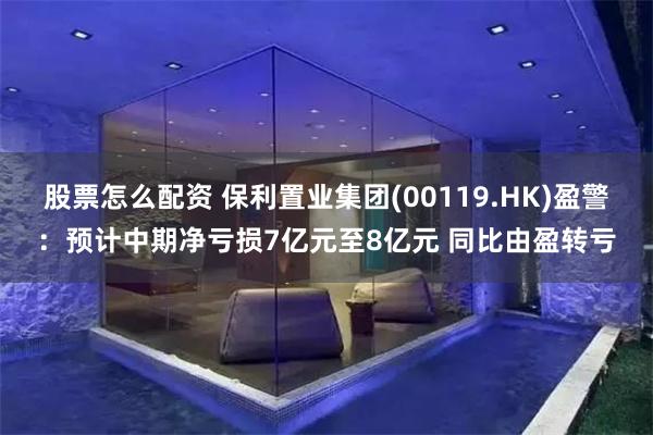股票怎么配资 保利置业集团(00119.HK)盈警：预计中期净亏损7亿元至8亿元 同比由盈转亏
