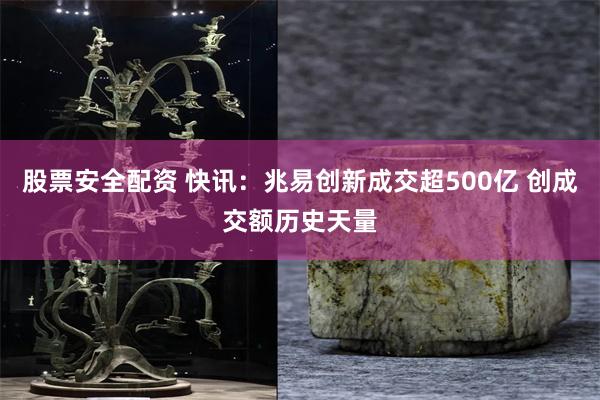 股票安全配资 快讯：兆易创新成交超500亿 创成交额历史天量