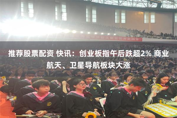 推荐股票配资 快讯：创业板指午后跌超2% 商业航天、卫星导航板块大涨