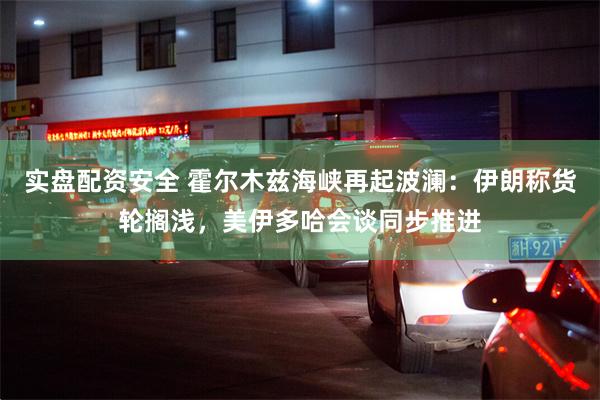 实盘配资安全 霍尔木兹海峡再起波澜：伊朗称货轮搁浅，美伊多哈会谈同步推进