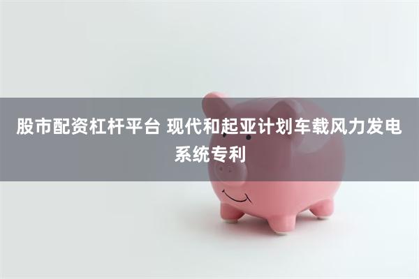 股市配资杠杆平台 现代和起亚计划车载风力发电系统专利