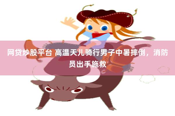 网贷炒股平台 高温天儿骑行男子中暑摔倒，消防员出手施救