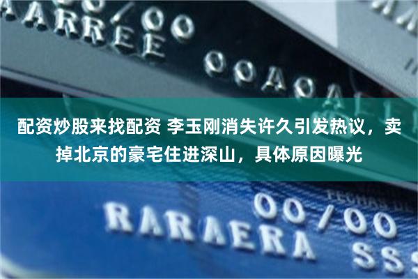 配资炒股来找配资 李玉刚消失许久引发热议，卖掉北京的豪宅住进深山，具体原因曝光